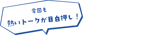 今回も熱いトークが目白押し！