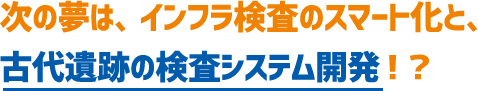 次の夢は、インフラ検査のスマート化と、古代遺跡の検査システム開発！？