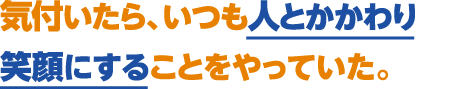 気付いたら、いつも人とかかわり笑顔にすることをやっていた。