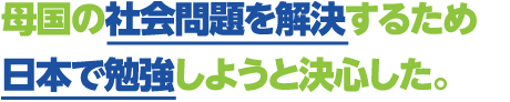 母国の社会問題を解決するため日本で勉強しようと決心した。