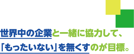 世界中の企業と一緒に協力して、「もったいない」を無くすのが目標です。