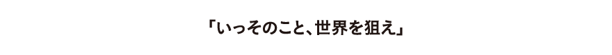 いっそのこと世界を狙え