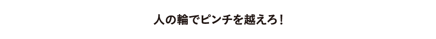 人の輪でピンチを越えろ！